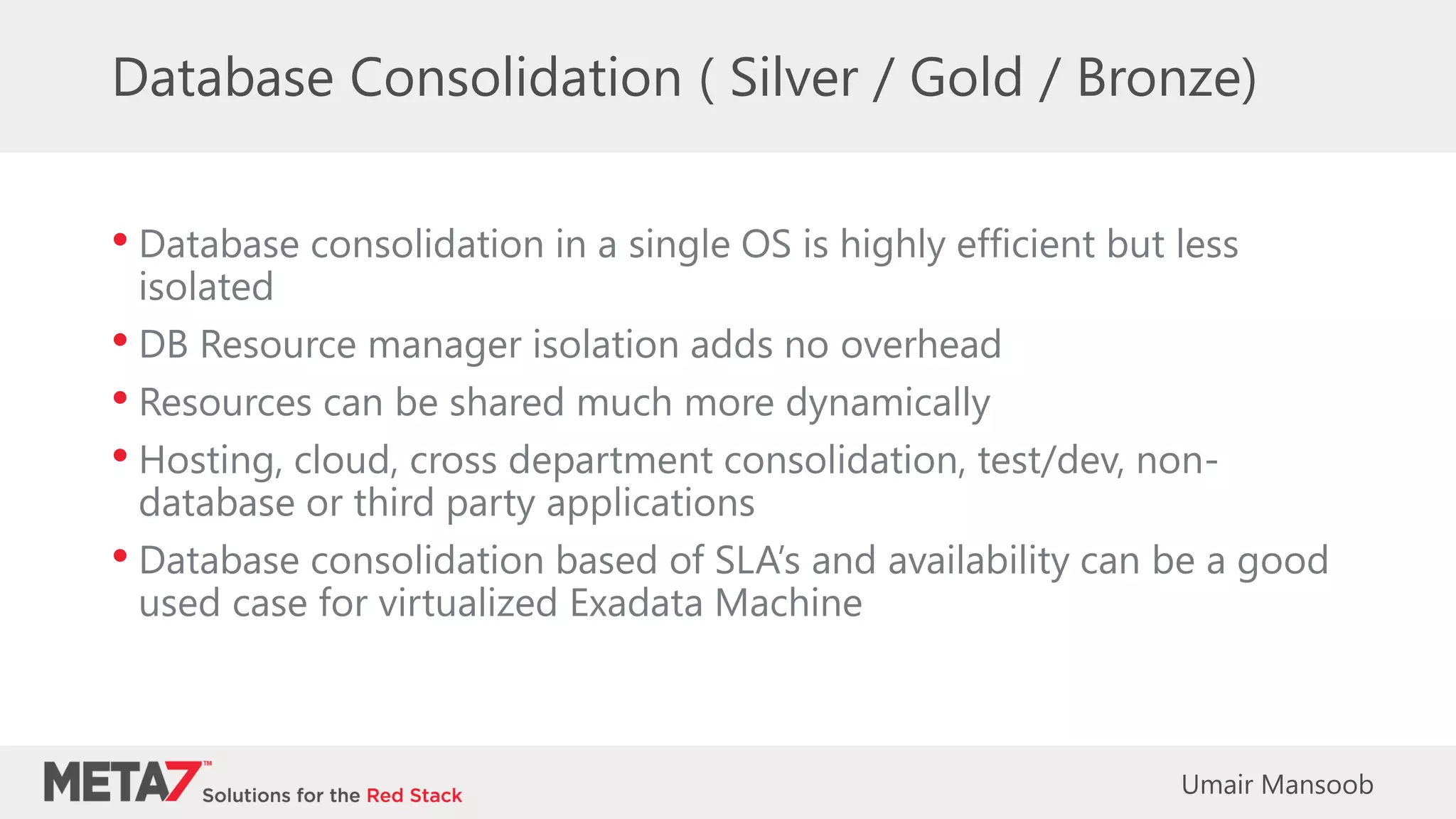 Database Consolidation ( Silver / Gold / Bronze)
• Database consolidation in a single OS is highly efficient but less
isolated
• DB Resource manager isolation adds no overhead
• Resources can be shared much more dynamically
• Hosting, cloud, cross department consolidation, test/dev, non-
database or third party applications
• Database consolidation based of SLA’s and availability can be a good
used case for virtualized Exadata Machine
Umair Mansoob
 