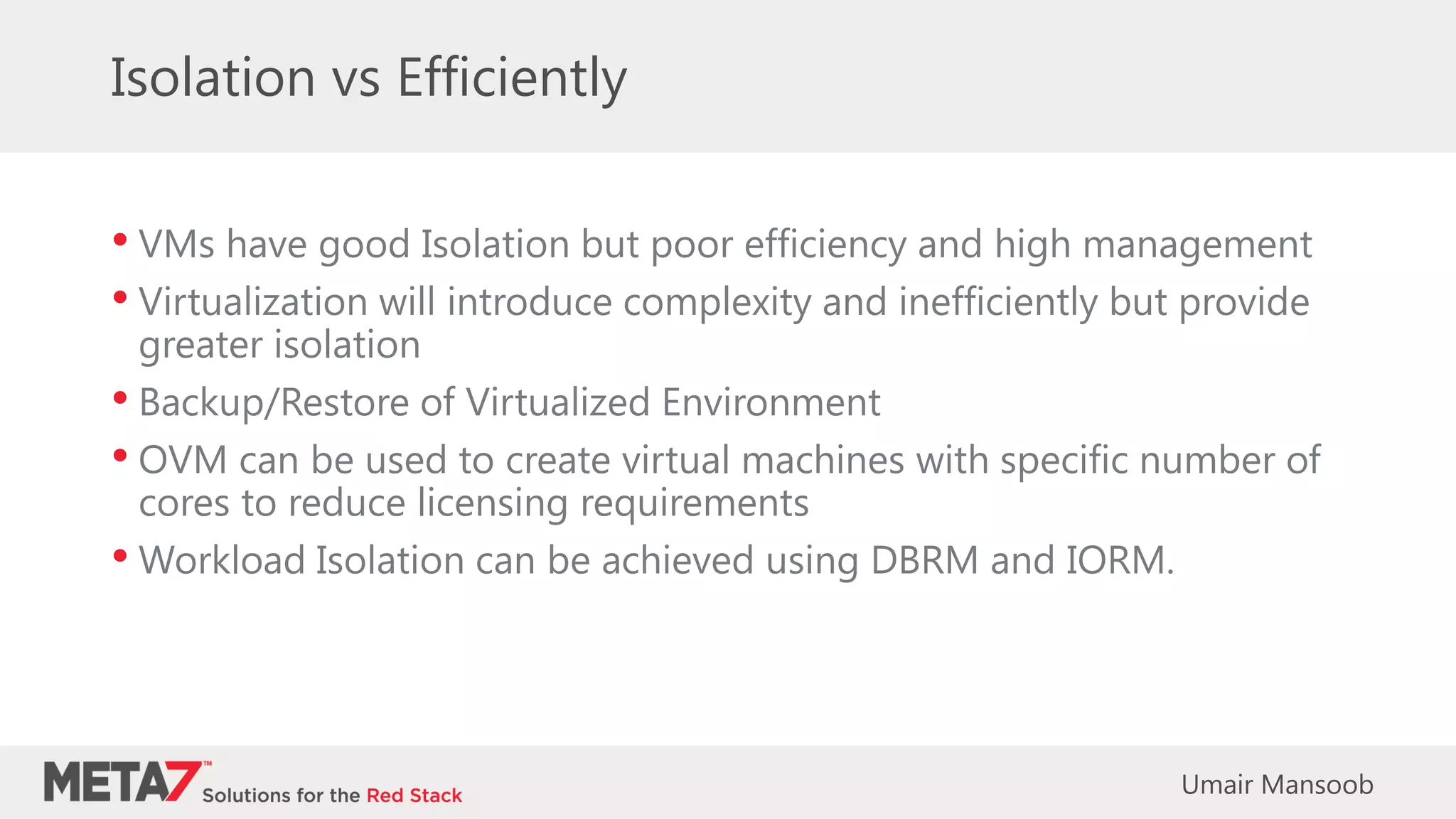 Isolation vs Efficiently
• VMs have good Isolation but poor efficiency and high management
• Virtualization will introduce complexity and inefficiently but provide
greater isolation
• Backup/Restore of Virtualized Environment
• OVM can be used to create virtual machines with specific number of
cores to reduce licensing requirements
• Workload Isolation can be achieved using DBRM and IORM.
Umair Mansoob
 