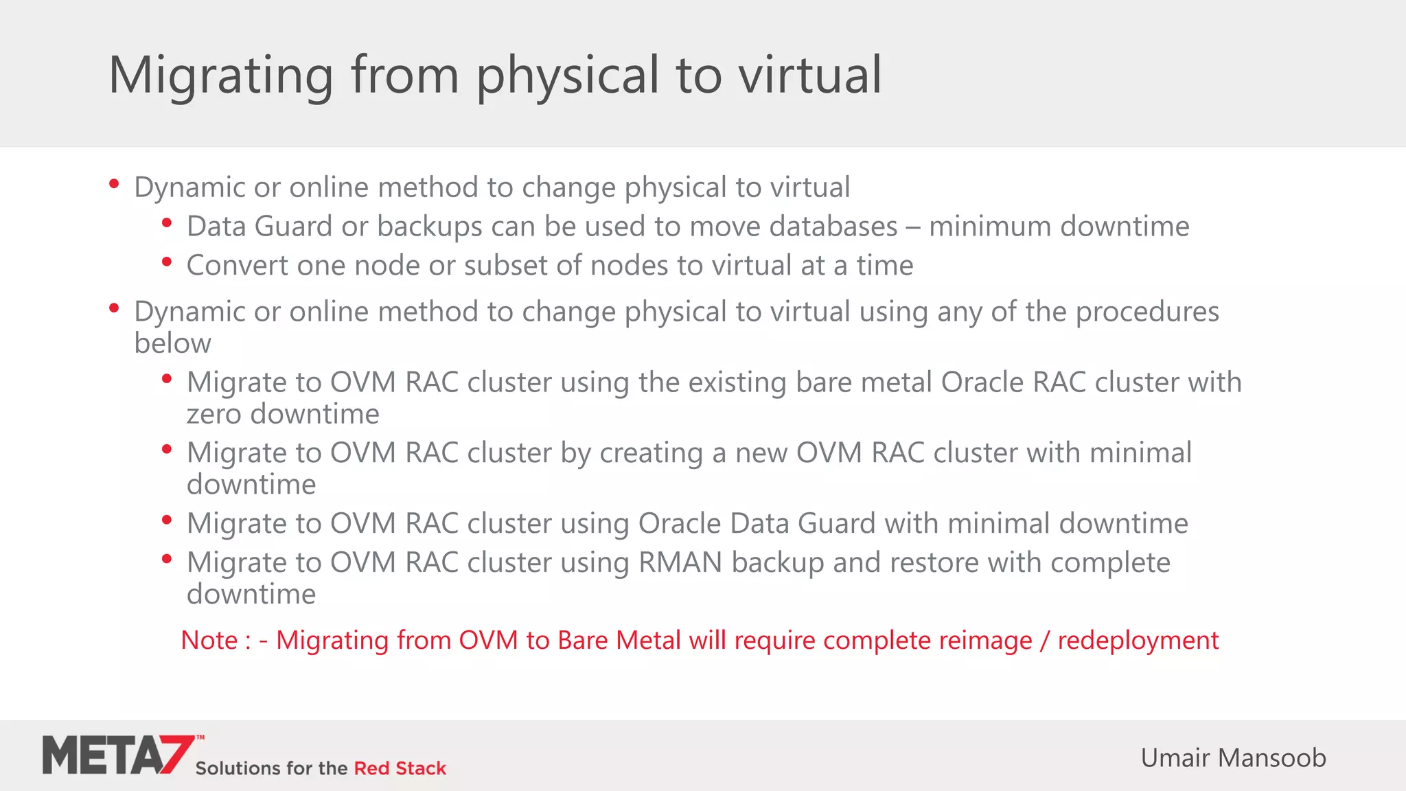 Migrating from physical to virtual
• Dynamic or online method to change physical to virtual
• Data Guard or backups can be used to move databases – minimum downtime
• Convert one node or subset of nodes to virtual at a time
• Dynamic or online method to change physical to virtual using any of the procedures
below
• Migrate to OVM RAC cluster using the existing bare metal Oracle RAC cluster with
zero downtime
• Migrate to OVM RAC cluster by creating a new OVM RAC cluster with minimal
downtime
• Migrate to OVM RAC cluster using Oracle Data Guard with minimal downtime
• Migrate to OVM RAC cluster using RMAN backup and restore with complete
downtime
Note : - Migrating from OVM to Bare Metal will require complete reimage / redeployment
Umair Mansoob
 