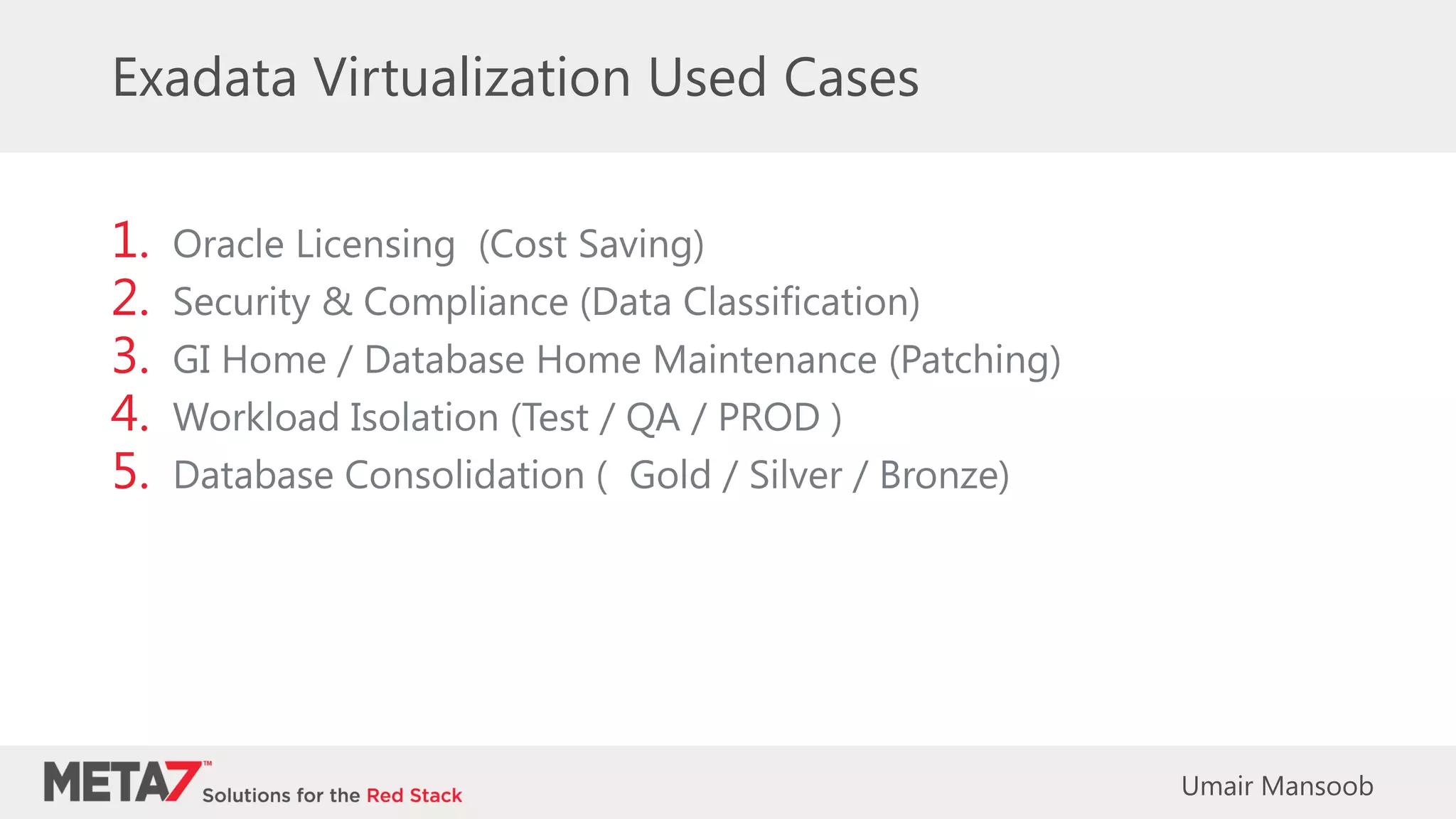 Exadata Virtualization Used Cases
1. Oracle Licensing (Cost Saving)
2. Security & Compliance (Data Classification)
3. GI Home / Database Home Maintenance (Patching)
4. Workload Isolation (Test / QA / PROD )
5. Database Consolidation ( Gold / Silver / Bronze)
Umair Mansoob
 