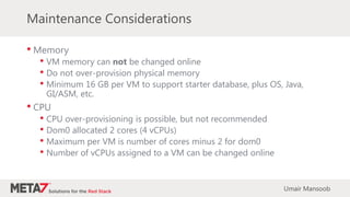 Maintenance Considerations
• Memory
• VM memory can not be changed online
• Do not over-provision physical memory
• Minimum 16 GB per VM to support starter database, plus OS, Java,
GI/ASM, etc.
• CPU
• CPU over-provisioning is possible, but not recommended
• Dom0 allocated 2 cores (4 vCPUs)
• Maximum per VM is number of cores minus 2 for dom0
• Number of vCPUs assigned to a VM can be changed online
Umair Mansoob
 