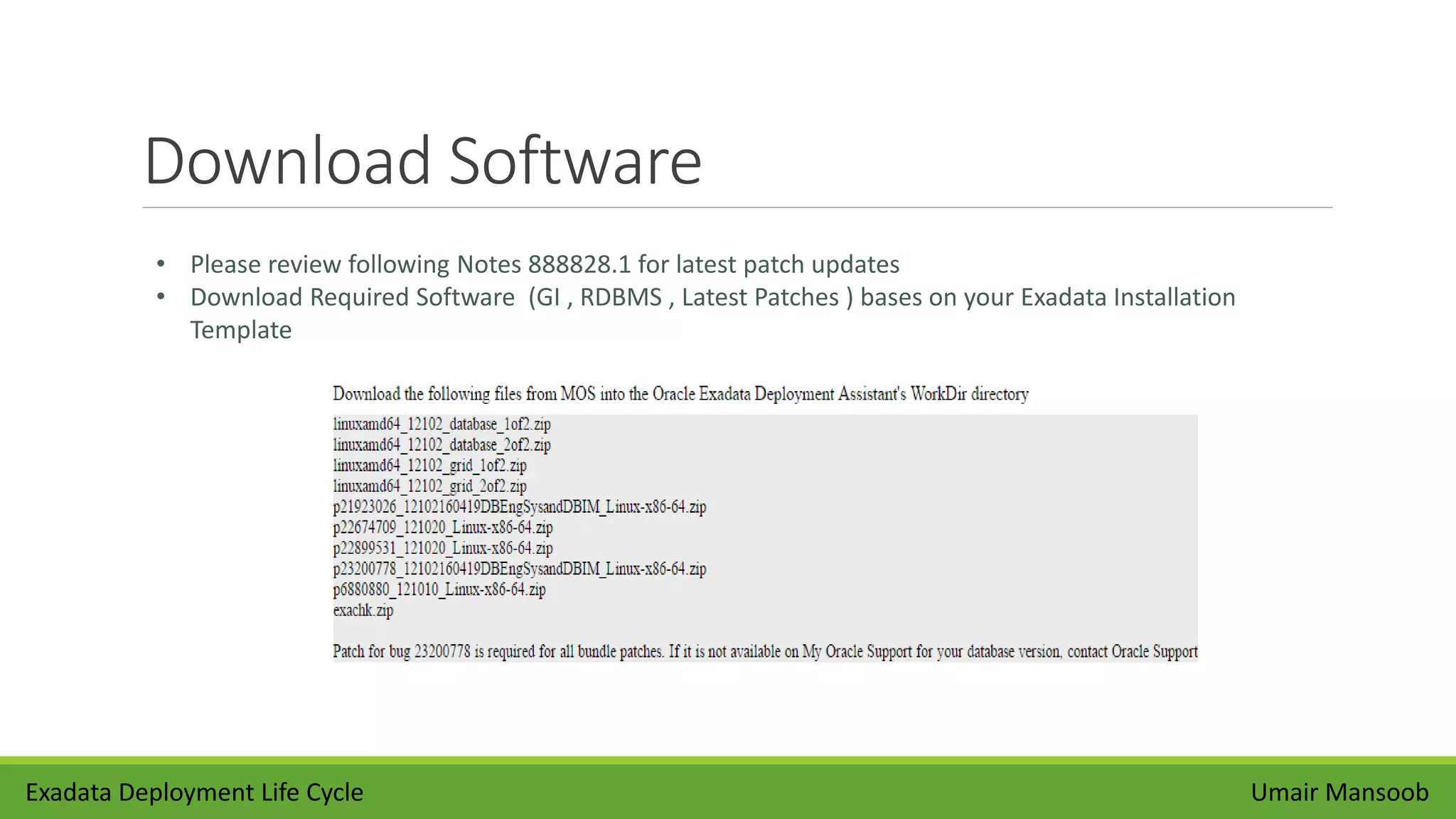 Download Software
Umair Mansoob
• Please review following Notes 888828.1 for latest patch updates
• Download Required Software (GI , RDBMS , Latest Patches ) bases on your Exadata Installation
Template
Exadata Deployment Life Cycle
 