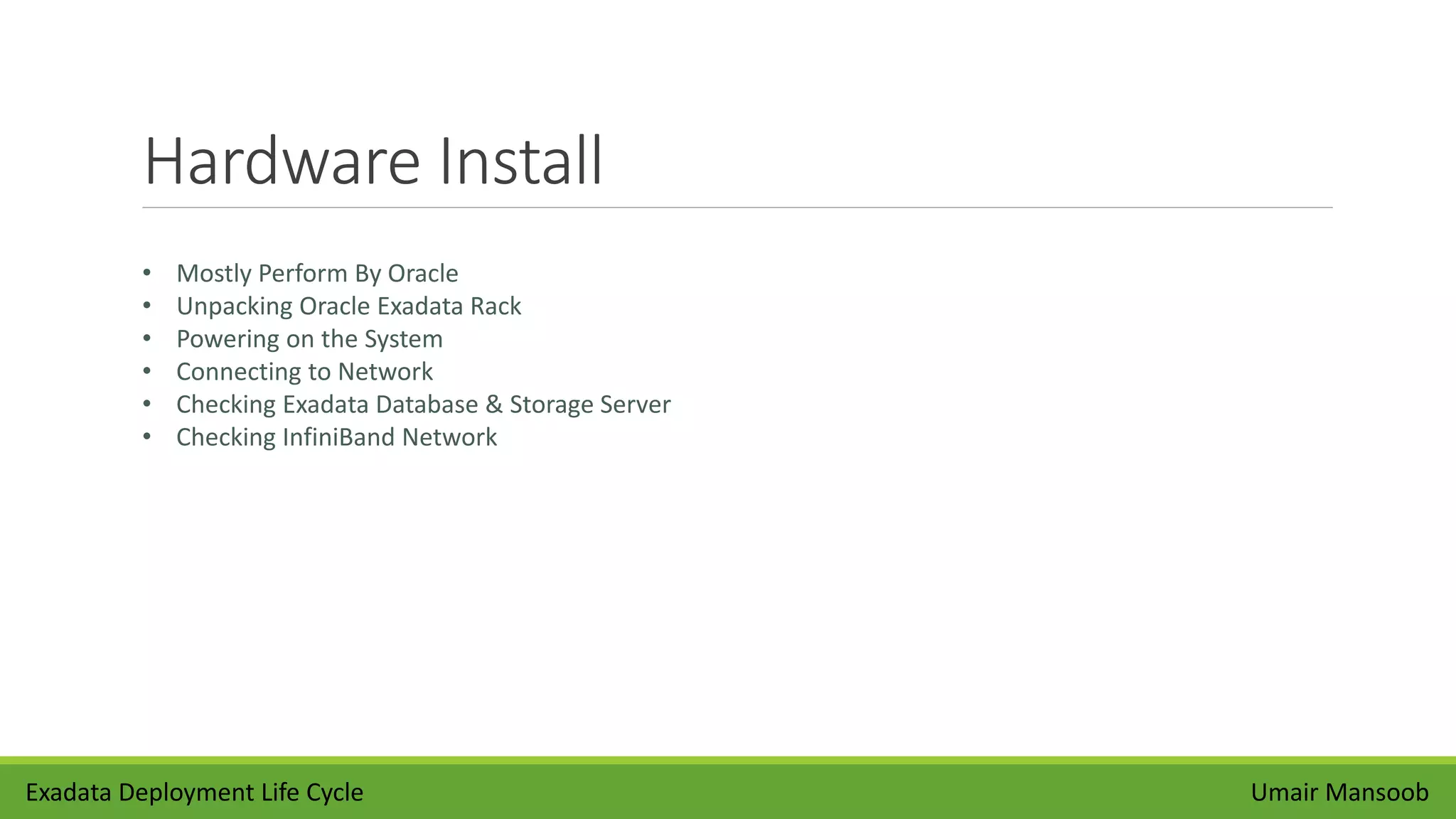 Hardware Install
Umair Mansoob
• Mostly Perform By Oracle
• Unpacking Oracle Exadata Rack
• Powering on the System
• Connecting to Network
• Checking Exadata Database & Storage Server
• Checking InfiniBand Network
Exadata Deployment Life Cycle
 