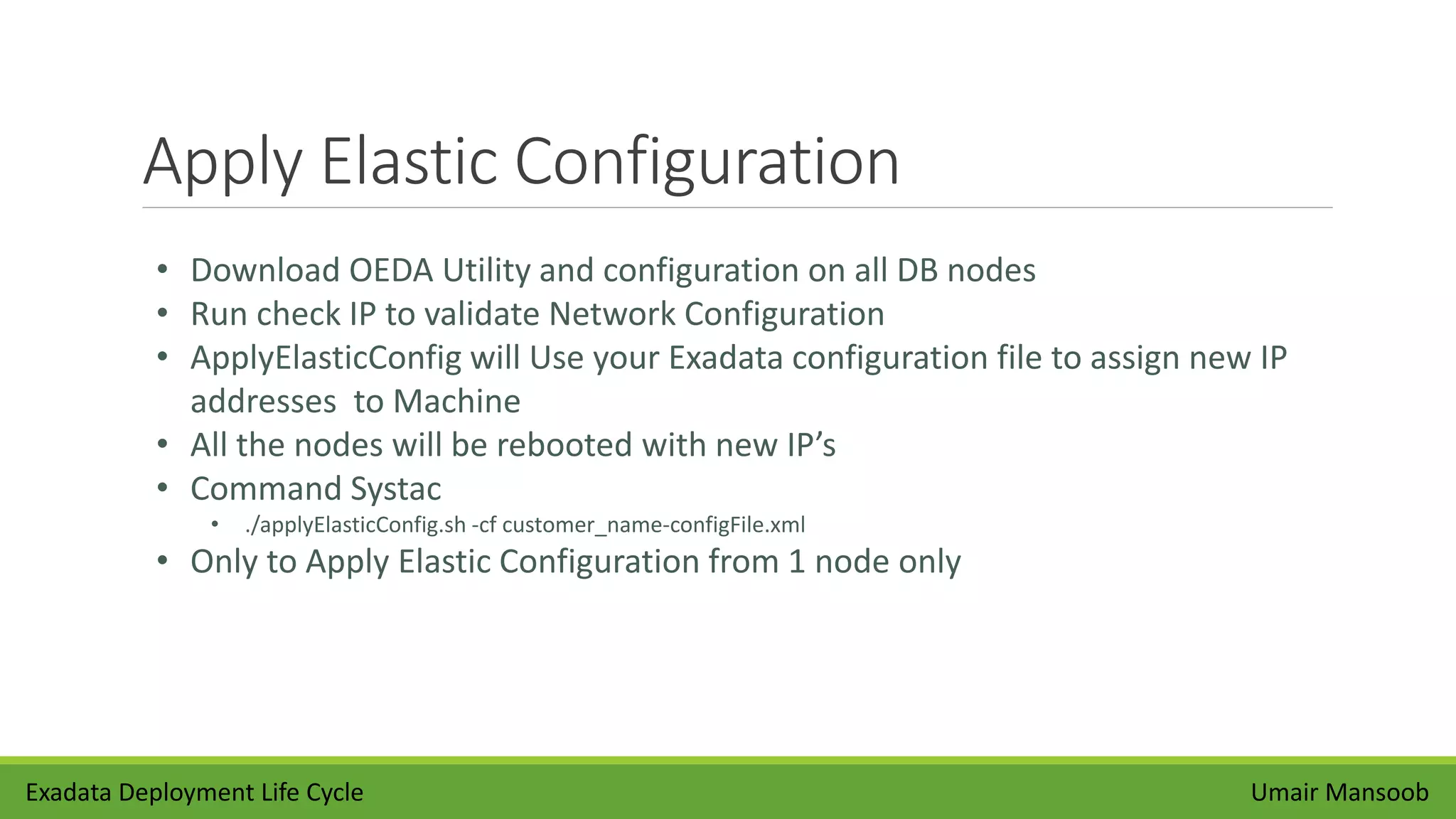 Apply Elastic Configuration
Umair Mansoob
• Download OEDA Utility and configuration on all DB nodes
• Run check IP to validate Network Configuration
• ApplyElasticConfig will Use your Exadata configuration file to assign new IP
addresses to Machine
• All the nodes will be rebooted with new IP’s
• Command Systac
• ./applyElasticConfig.sh -cf customer_name-configFile.xml
• Only to Apply Elastic Configuration from 1 node only
Exadata Deployment Life Cycle
 