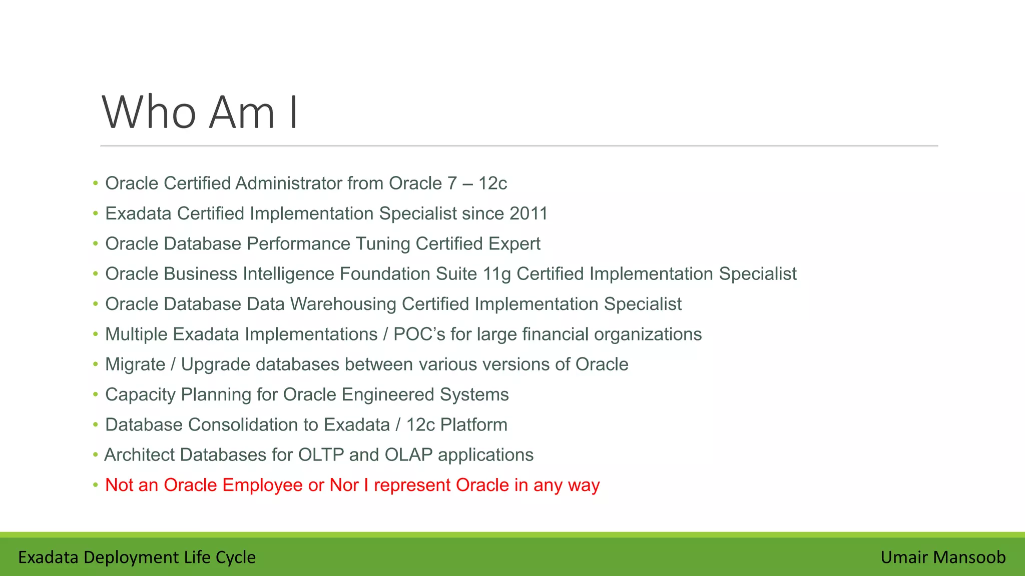 Who Am I
• Oracle Certified Administrator from Oracle 7 – 12c
• Exadata Certified Implementation Specialist since 2011
• Oracle Database Performance Tuning Certified Expert
• Oracle Business Intelligence Foundation Suite 11g Certified Implementation Specialist
• Oracle Database Data Warehousing Certified Implementation Specialist
• Multiple Exadata Implementations / POC’s for large financial organizations
• Migrate / Upgrade databases between various versions of Oracle
• Capacity Planning for Oracle Engineered Systems
• Database Consolidation to Exadata / 12c Platform
• Architect Databases for OLTP and OLAP applications
• Not an Oracle Employee or Nor I represent Oracle in any way
Umair MansoobExadata Deployment Life Cycle
 