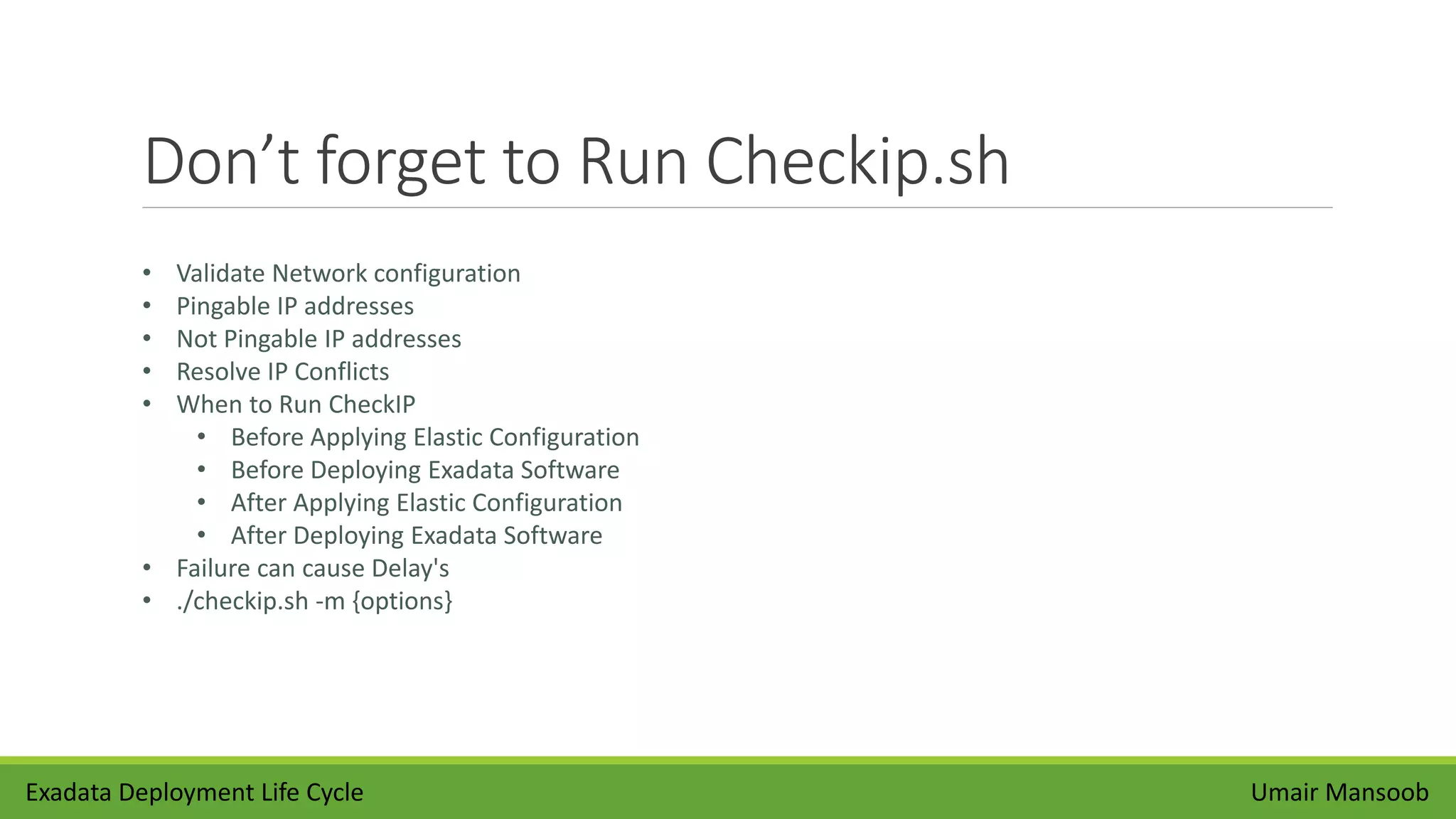 Don’t forget to Run Checkip.sh
Umair Mansoob
• Validate Network configuration
• Pingable IP addresses
• Not Pingable IP addresses
• Resolve IP Conflicts
• When to Run CheckIP
• Before Applying Elastic Configuration
• Before Deploying Exadata Software
• After Applying Elastic Configuration
• After Deploying Exadata Software
• Failure can cause Delay's
• ./checkip.sh -m {options}
Exadata Deployment Life Cycle
 