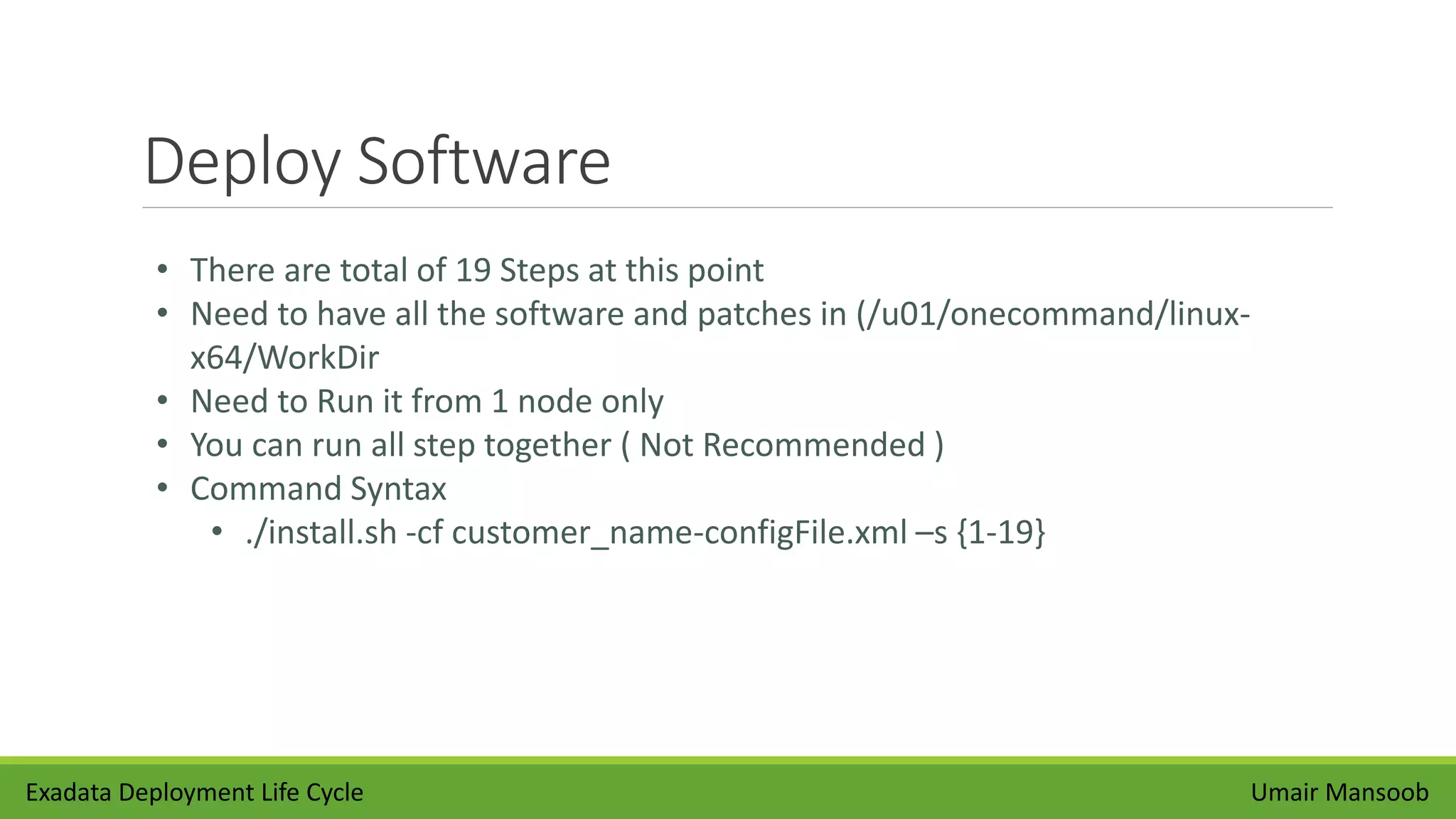 Deploy Software
Umair Mansoob
• There are total of 19 Steps at this point
• Need to have all the software and patches in (/u01/onecommand/linux-
x64/WorkDir
• Need to Run it from 1 node only
• You can run all step together ( Not Recommended )
• Command Syntax
• ./install.sh -cf customer_name-configFile.xml –s {1-19}
Exadata Deployment Life Cycle
 