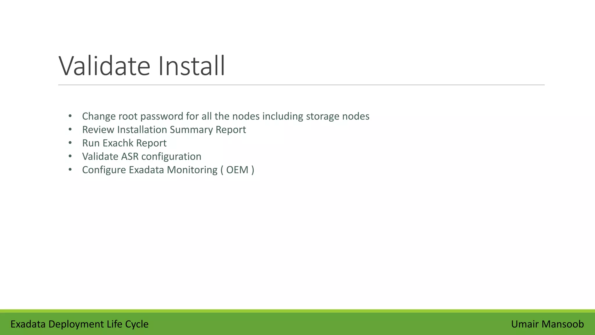 Validate Install
Umair Mansoob
• Change root password for all the nodes including storage nodes
• Review Installation Summary Report
• Run Exachk Report
• Validate ASR configuration
• Configure Exadata Monitoring ( OEM )
Exadata Deployment Life Cycle
 