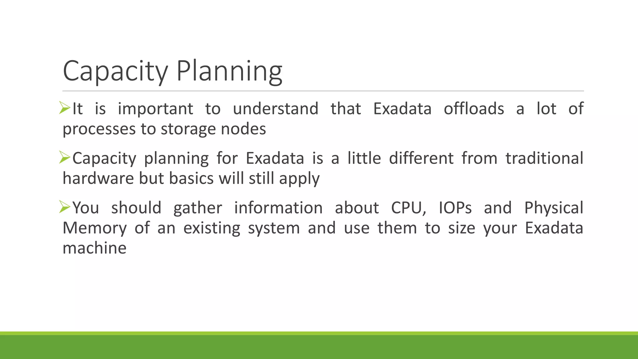 Capacity Planning
It is important to understand that Exadata offloads a lot of
processes to storage nodes
Capacity planning for Exadata is a little different from traditional
hardware but basics will still apply
You should gather information about CPU, IOPs and Physical
Memory of an existing system and use them to size your Exadata
machine
 
