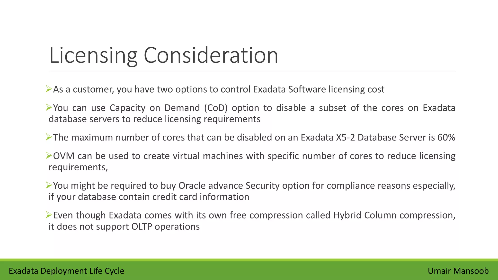 Licensing Consideration
As a customer, you have two options to control Exadata Software licensing cost
You can use Capacity on Demand (CoD) option to disable a subset of the cores on Exadata
database servers to reduce licensing requirements
The maximum number of cores that can be disabled on an Exadata X5-2 Database Server is 60%
OVM can be used to create virtual machines with specific number of cores to reduce licensing
requirements,
You might be required to buy Oracle advance Security option for compliance reasons especially,
if your database contain credit card information
Even though Exadata comes with its own free compression called Hybrid Column compression,
it does not support OLTP operations
Umair MansoobExadata Deployment Life Cycle
 