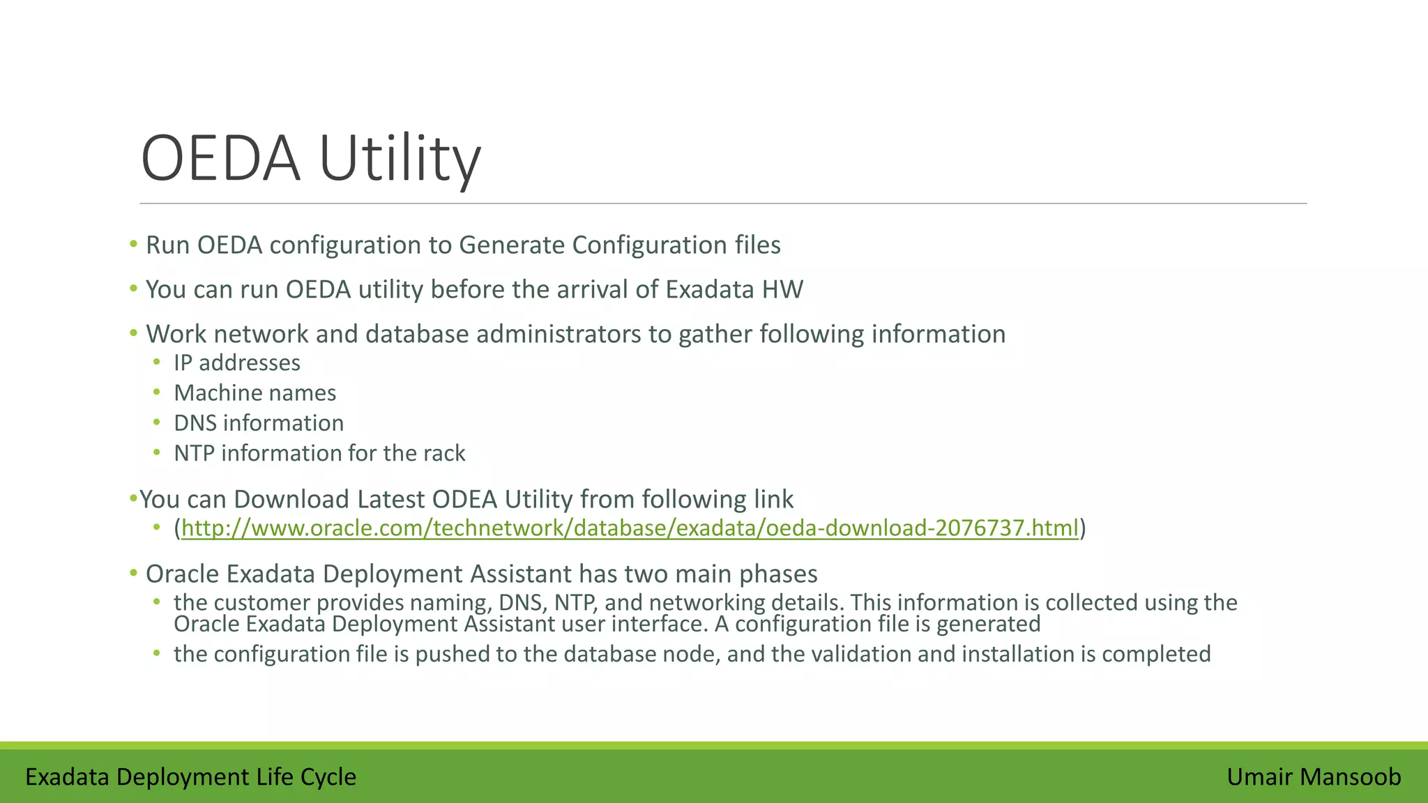 OEDA Utility
• Run OEDA configuration to Generate Configuration files
• You can run OEDA utility before the arrival of Exadata HW
• Work network and database administrators to gather following information
• IP addresses
• Machine names
• DNS information
• NTP information for the rack
•You can Download Latest ODEA Utility from following link
• (http://www.oracle.com/technetwork/database/exadata/oeda-download-2076737.html)
• Oracle Exadata Deployment Assistant has two main phases
• the customer provides naming, DNS, NTP, and networking details. This information is collected using the
Oracle Exadata Deployment Assistant user interface. A configuration file is generated
• the configuration file is pushed to the database node, and the validation and installation is completed
Umair MansoobExadata Deployment Life Cycle
 