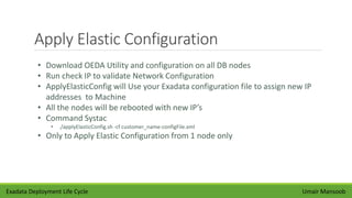 Apply Elastic Configuration
Umair Mansoob
• Download OEDA Utility and configuration on all DB nodes
• Run check IP to validate Network Configuration
• ApplyElasticConfig will Use your Exadata configuration file to assign new IP
addresses to Machine
• All the nodes will be rebooted with new IP’s
• Command Systac
• ./applyElasticConfig.sh -cf customer_name-configFile.xml
• Only to Apply Elastic Configuration from 1 node only
Exadata Deployment Life Cycle
 