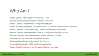 Who Am I
• Oracle Certified Administrator from Oracle 7 – 12c
• Exadata Certified Implementation Specialist since 2011
• Oracle Database Performance Tuning Certified Expert
• Oracle Business Intelligence Foundation Suite 11g Certified Implementation Specialist
• Oracle Database Data Warehousing Certified Implementation Specialist
• Multiple Exadata Implementations / POC’s for large financial organizations
• Migrate / Upgrade databases between various versions of Oracle
• Capacity Planning for Oracle Engineered Systems
• Database Consolidation to Exadata / 12c Platform
• Architect Databases for OLTP and OLAP applications
• Not an Oracle Employee or Nor I represent Oracle in any way
Umair MansoobExadata Deployment Life Cycle
 