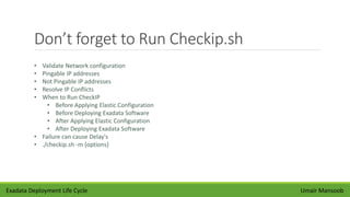 Don’t forget to Run Checkip.sh
Umair Mansoob
• Validate Network configuration
• Pingable IP addresses
• Not Pingable IP addresses
• Resolve IP Conflicts
• When to Run CheckIP
• Before Applying Elastic Configuration
• Before Deploying Exadata Software
• After Applying Elastic Configuration
• After Deploying Exadata Software
• Failure can cause Delay's
• ./checkip.sh -m {options}
Exadata Deployment Life Cycle
 