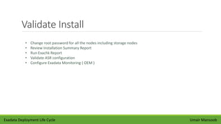 Validate Install
Umair Mansoob
• Change root password for all the nodes including storage nodes
• Review Installation Summary Report
• Run Exachk Report
• Validate ASR configuration
• Configure Exadata Monitoring ( OEM )
Exadata Deployment Life Cycle
 