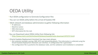OEDA Utility
• Run OEDA configuration to Generate Configuration files
• You can run OEDA utility before the arrival of Exadata HW
• Work network and database administrators to gather following information
• IP addresses
• Machine names
• DNS information
• NTP information for the rack
•You can Download Latest ODEA Utility from following link
• (http://www.oracle.com/technetwork/database/exadata/oeda-download-2076737.html)
• Oracle Exadata Deployment Assistant has two main phases
• the customer provides naming, DNS, NTP, and networking details. This information is collected using the
Oracle Exadata Deployment Assistant user interface. A configuration file is generated
• the configuration file is pushed to the database node, and the validation and installation is completed
Umair MansoobExadata Deployment Life Cycle
 