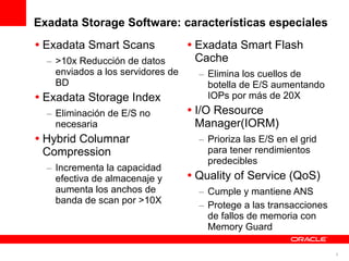 Exadata Storage Software: características especiales
• Exadata Smart Scans              • Exadata Smart Flash
  – >10x Reducción de datos          Cache
    enviados a los servidores de     – Elimina los cuellos de
    BD                                 botella de E/S aumentando
• Exadata Storage Index                IOPs por más de 20X
  – Eliminación de E/S no          • I/O Resource
    necesaria                        Manager(IORM)
• Hybrid Columnar                    – Prioriza las E/S en el grid
  Compression                          para tener rendimientos
                                       predecibles
  – Incrementa la capacidad
    efectiva de almacenaje y       • Quality of Service (QoS)
    aumenta los anchos de            – Cumple y mantiene ANS
    banda de scan por >10X
                                     – Protege a las transacciones
                                       de fallos de memoria con
                                       Memory Guard

                                                                     5
 