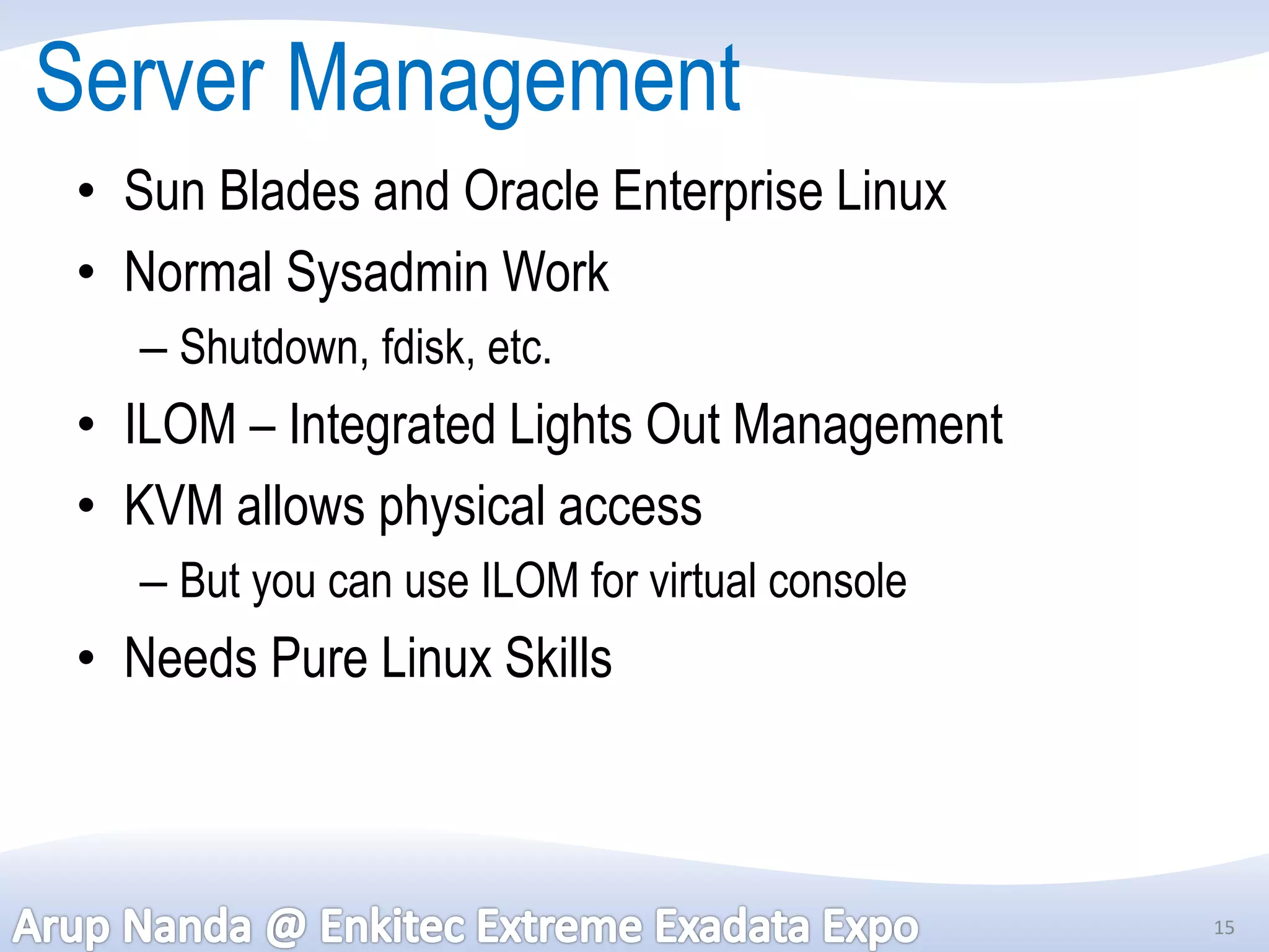 Server Management
 • Sun Blades and Oracle Enterprise Linux
 • Normal Sysadmin Work
   – Shutdown, fdisk, etc.
 • ILOM – Integrated Lights Out Management
 • KVM allows physical access
   – But you can use ILOM for virtual console
 • Needs Pure Linux Skills



                                                15
 