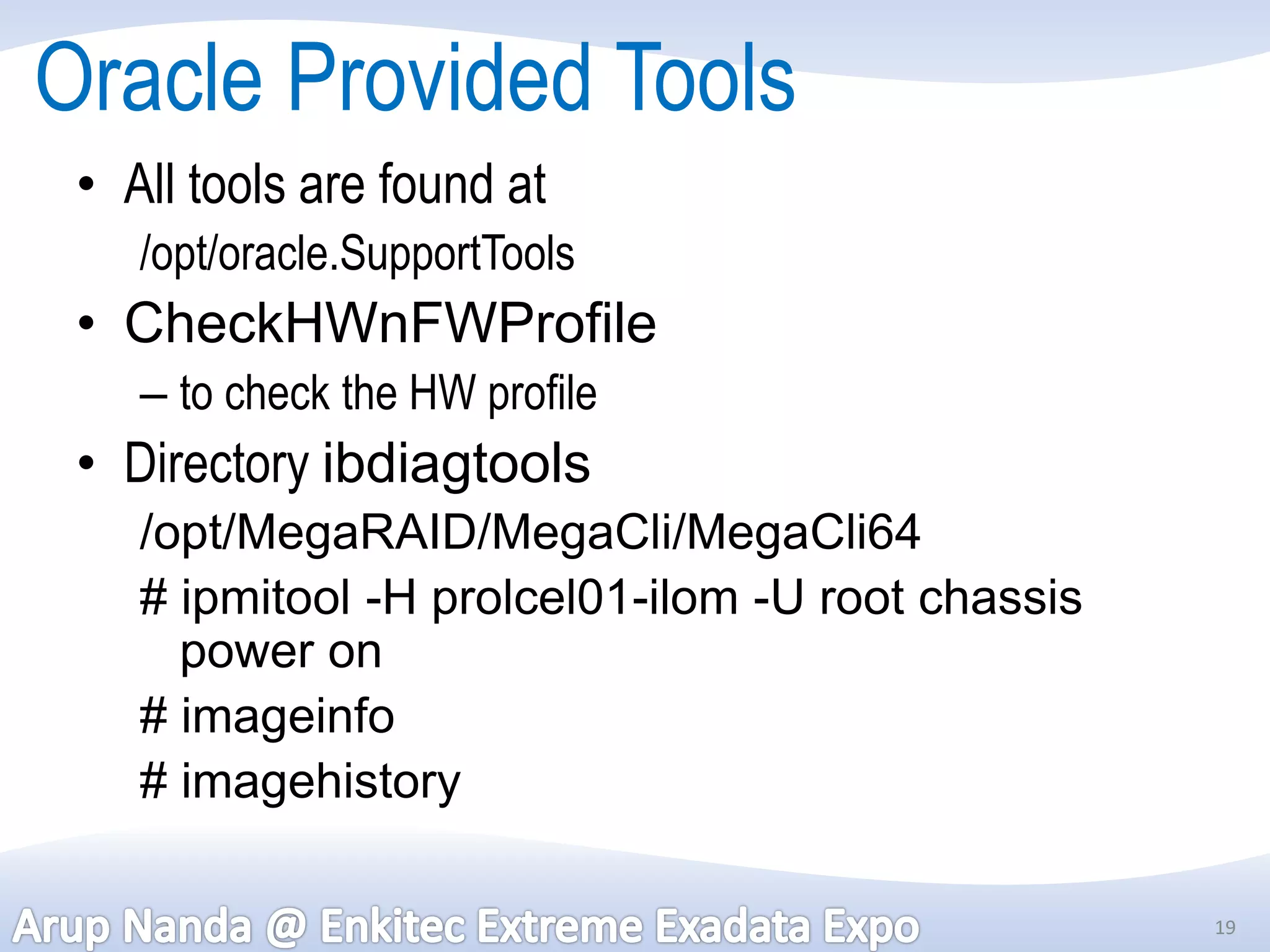 Oracle Provided Tools
 • All tools are found at
    /opt/oracle.SupportTools
 • CheckHWnFWProfile
    – to check the HW profile
 • Directory ibdiagtools
    /opt/MegaRAID/MegaCli/MegaCli64
    # ipmitool -H prolcel01-ilom -U root chassis
      power on
    # imageinfo
    # imagehistory

                                                   19
 