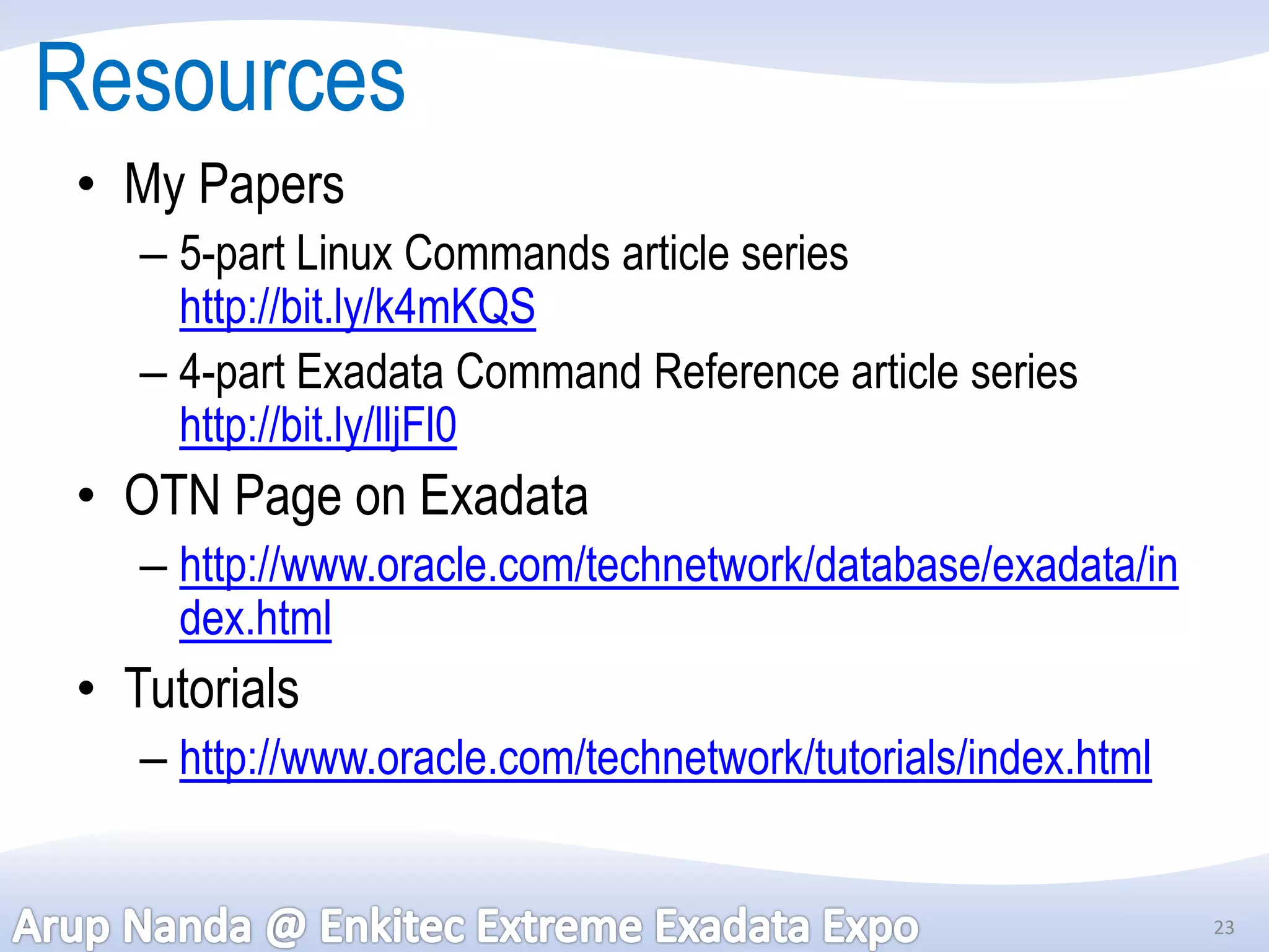 Resources
 • My Papers
    – 5-part Linux Commands article series
      http://bit.ly/k4mKQS
    – 4-part Exadata Command Reference article series
      http://bit.ly/lljFl0
 • OTN Page on Exadata
    – http://www.oracle.com/technetwork/database/exadata/in
      dex.html
 • Tutorials
    – http://www.oracle.com/technetwork/tutorials/index.html


                                                               23
 
