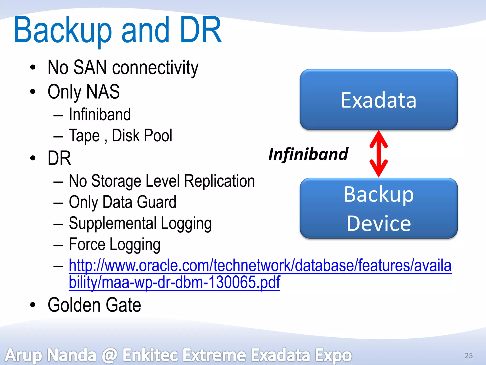 Backup and DR
 • No SAN connectivity
 • Only NAS                                      Exadata
    – Infiniband
    – Tape , Disk Pool
 • DR                                 Infiniband
    –   No Storage Level Replication
    –   Only Data Guard                          Backup
    –   Supplemental Logging                     Device
    –   Force Logging
    –   http://www.oracle.com/technetwork/database/features/availa
        bility/maa-wp-dr-dbm-130065.pdf
 • Golden Gate

                                                                     25
 