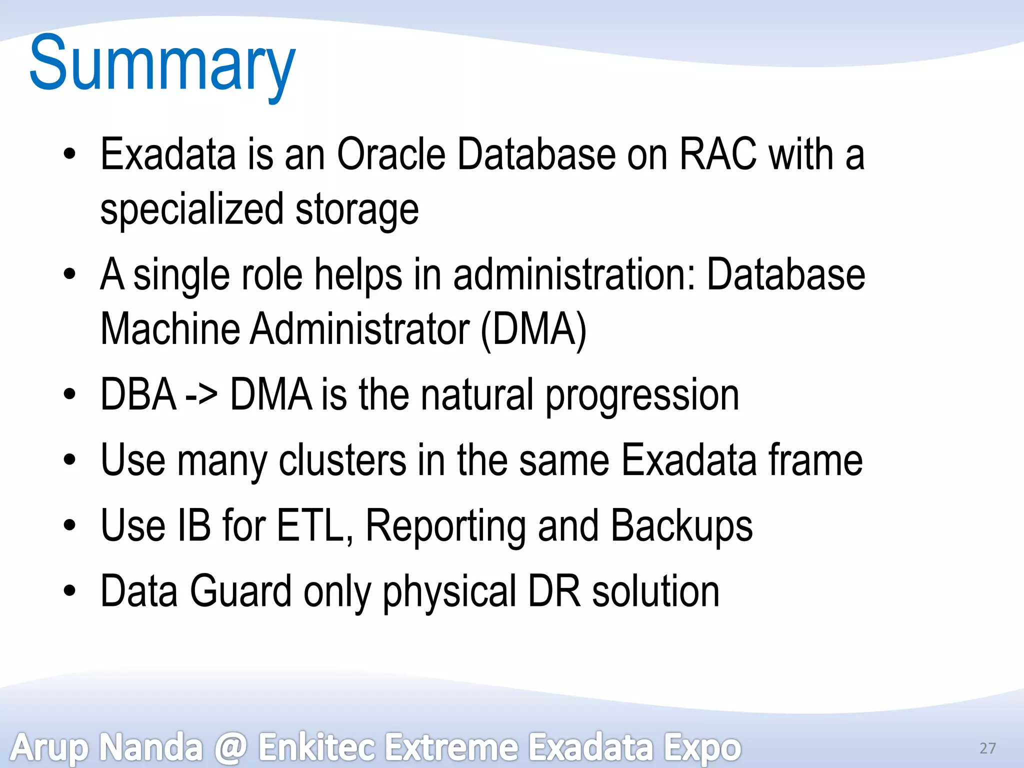 Summary
• Exadata is an Oracle Database on RAC with a
  specialized storage
• A single role helps in administration: Database
  Machine Administrator (DMA)
• DBA -> DMA is the natural progression
• Use many clusters in the same Exadata frame
• Use IB for ETL, Reporting and Backups
• Data Guard only physical DR solution


                                                    27
 