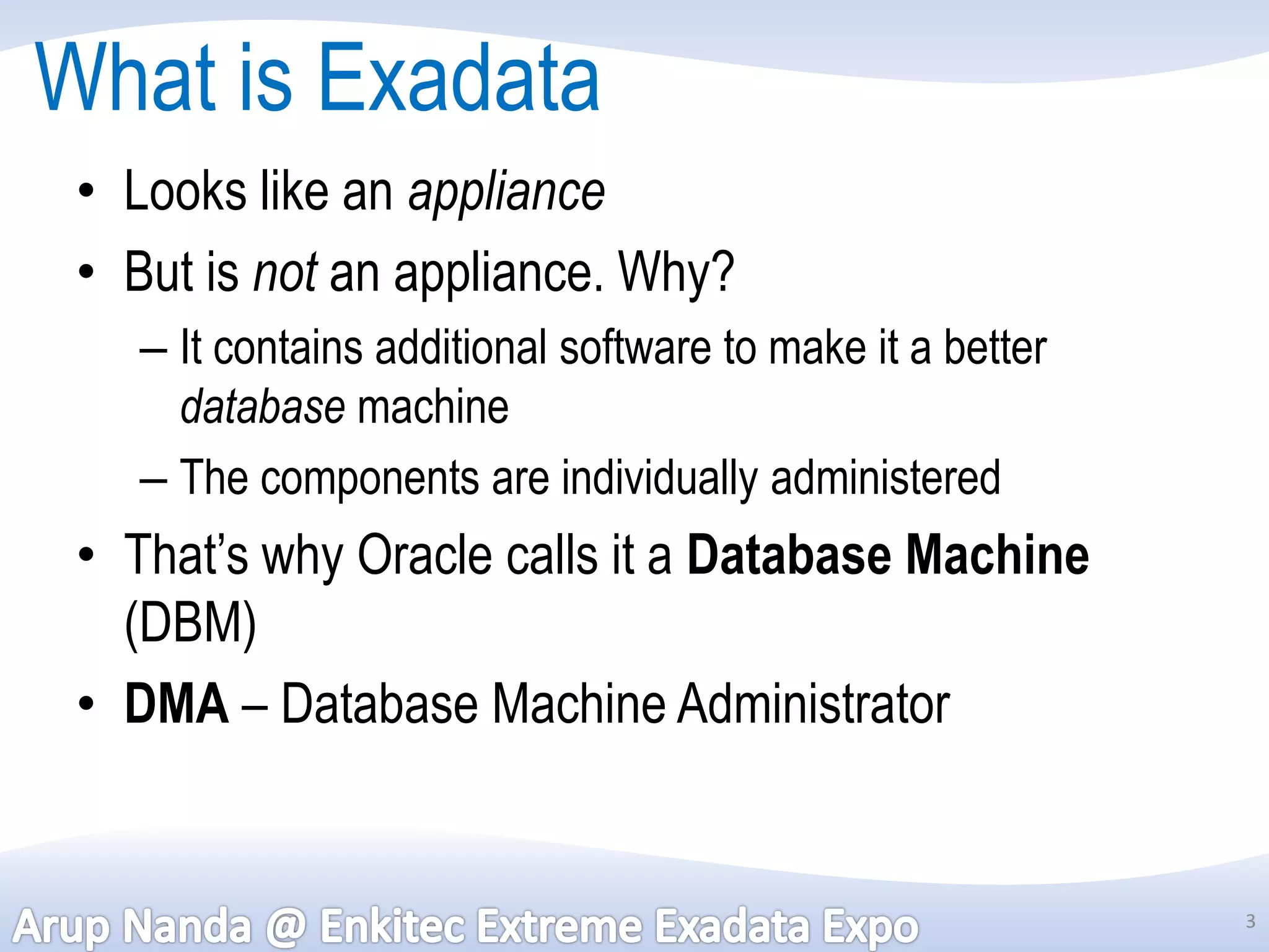 What is Exadata
 • Looks like an appliance
 • But is not an appliance. Why?
   – It contains additional software to make it a better
     database machine
   – The components are individually administered
 • That’s why Oracle calls it a Database Machine
   (DBM)
 • DMA – Database Machine Administrator


                                                           3
 