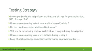 Testing Strategy
Moving to Exadata is a significant architectural change for you application,
( OS , Storage , RAC )
How are you planning to test your application on Exadata ?
Do you need to develop additional test plans ?
Will you be introducing code or architecture changes during the migration
How are you planning to capture statistic during testing ?
Most of application see immediate performance improvement but …..
Exadata Implementation Strategy 11
 