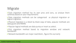 Migrate
Each migration method has its own pros and cons, so analyze them
carefully based on your requirements
Data migration methods can be categorized as physical migration or
logical migration.
Physical migration is a block by block copy of data, popular methods are
data guard and RMAN.
Popular logical methods are data pump or insert as select.
Pick migration method based to migration window and network
bandwidth
Network bandwidth can major road block , figure this out early
Exadata Implementation Strategy 13
 