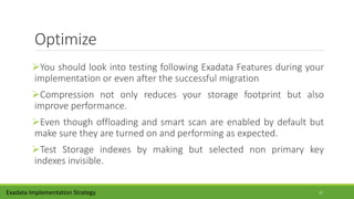 Optimize
You should look into testing following Exadata Features during your
implementation or even after the successful migration
Compression not only reduces your storage footprint but also
improve performance.
Even though offloading and smart scan are enabled by default but
make sure they are turned on and performing as expected.
Test Storage indexes by making but selected non primary key
indexes invisible.
Exadata Implementation Strategy 17
 