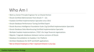 Who Am I
• Work as Senior Principle Engineer for an Oracle Partner
• Oracle Certified Administrator from Oracle 7 – 12c
• Exadata Certified Implementation Specialist since 2011
• Oracle Database Performance Tuning Certified Expert
• Oracle Business Intelligence Foundation Suite 11g Certified Implementation Specialist
• Oracle Database Data Warehousing Certified Implementation Specialist
• Multiple Exadata Implementations / POC’s for large financial organizations
• Migrate / Upgrade databases between various versions of Oracle
• Database Consolidation to Exadata / 12c Platform
• Architect Databases for OLTP and OLAP applications
• Not an Oracle Employee or Nor I represent Oracle in any way
Exadata Implementation Strategy 2
 