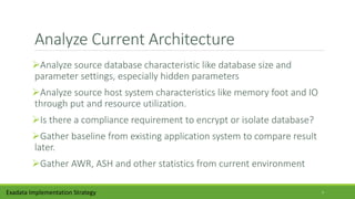 Analyze Current Architecture
Analyze source database characteristic like database size and
parameter settings, especially hidden parameters
Analyze source host system characteristics like memory foot and IO
through put and resource utilization.
Is there a compliance requirement to encrypt or isolate database?
Gather baseline from existing application system to compare result
later.
Gather AWR, ASH and other statistics from current environment
Exadata Implementation Strategy 7
 