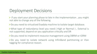 Deployment Decisions
 if you start your planning phase to late in the implementation , you might
not able to change any of the following
Do you need to virtualized Exadata machine to Isolate target database.
What type of redundancy level you need ( High or Normal ) , External is
not supported, depend on you application critically and DR
Do you need to implement resource management using DBRM or IORM
Do you need to isolate network using InfiniBand partitioning or Vlan
tagging for compliance reason.
Exadata Implementation Strategy 8
 