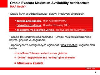 Oracle Exadata Maximum Availability Architecture
MAA Nedir?
• Oracle MAA aşağıdaki konuları detaylı inceleyen bir projedir:
••Yüksek Erişilebilirlik --High Availability (HA)
Yüksek Erişilebilirlik High Availability (HA)
••Felaketten Kurtarma --Disaster Recovery (DR)
Felaketten Kurtarma Disaster Recovery (DR)
••Yedekleme ve Yedekten Dönme --Backup and Recovery (BR)
Yedekleme ve Yedekten Dönme Backup and Recovery (BR)

• Oracle test ortamlarında hazırlanır - Oracle müşteri sistemlerinde
hayata geçirilir ve doğrulanır.
• Operasyon ve konfigürasyon açısından “Best Practice” uygulamaları
belirler:
+ Hata/Arıza Toleransı ve hızlı sorun giderme
+ “Online” değişiklikler and “rolling” güncellemeler

= Minimum kesinti
2

 
