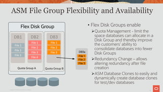 10
ASM File Group Flexibility and Availability
Copyright © 2019 Oracle and/or its affiliates.
• Flex Disk Groups enable
ØQuota Management - limit the
space databases can allocate in a
Disk Group and thereby improve
the customers’ ability to
consolidate databases into fewer
Disk Groups
ØRedundancy Change – allows
altering redundancy after file
creation
ØASM Database Clones to easily and
dynamically create database clones
for test/dev databases
DB1	
File	1	
File	2	
File	3	
DB2	
File	1	
File	2	
File	3	
File	4	
DB3	
File	1	
File	2	
File	3	
Quota Group B
Flex Disk Group
Quota Group A
DB3a
File 1
File 2
File 3
 