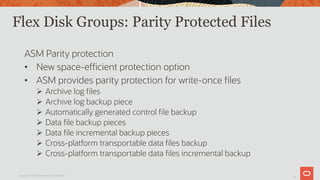 11
Flex Disk Groups: Parity Protected Files
ASM Parity protection
• New space-efficient protection option
• ASM provides parity protection for write-once files
Ø Archive log files
Ø Archive log backup piece
Ø Automatically generated control file backup
Ø Data file backup pieces
Ø Data file incremental backup pieces
Ø Cross-platform transportable data files backup
Ø Cross-platform transportable data files incremental backup
Copyright © 2019 Oracle and/or its affiliates.
 