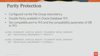 12
Parity Protection
• Configured via the File Group redundancy
• Double Parity available in Oracle Database 19.5
• Set compatible.asm to 19.5 and the compatibility parameter of DB
to 19.5
ALTER DISKGROUP LOGFILE MODIFY FILEGROUP MCDB_CDB$ROOT
SET ‘ARCHIVELOG.REDUNDANCY’=‘PARITY’;
ALTER DISKGROUP LOGFILE MODIFY FILEGROUP MCDB_CDB$ROOT
SET ‘ARCHIVELOG.REDUNDANCY’=‘DOUBLE’;
Copyright © 2019 Oracle and/or its affiliates.
 