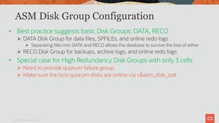 15
ASM Disk Group Configuration
• Best practice suggests basic Disk Groups: DATA, RECO
Ø DATA Disk Group for data files, SPFILEs, and online redo logs
Ø Separating files into DATA and RECO allows the database to survive the loss of either
Ø RECO Disk Group for backups, archive logs, and online redo logs
• Special case for High Redundancy Disk Groups with only 3 cells
Ø Need to provide quorum failure group
Ø Make sure the iscsi quorum disks are online via v$asm_disk_stat
Copyright © 2019 Oracle and/or its affiliates.
 