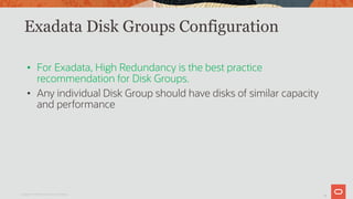 16
Exadata Disk Groups Configuration
• For Exadata, High Redundancy is the best practice
recommendation for Disk Groups.
• Any individual Disk Group should have disks of similar capacity
and performance
Copyright © 2019 Oracle and/or its affiliates.
 