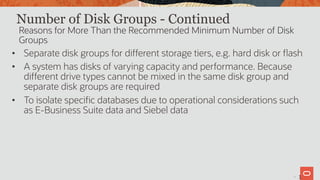 17
Number of Disk Groups - Continued
• Separate disk groups for different storage tiers, e.g. hard disk or flash
• A system has disks of varying capacity and performance. Because
different drive types cannot be mixed in the same disk group and
separate disk groups are required
• To isolate specific databases due to operational considerations such
as E-Business Suite data and Siebel data
Reasons for More Than the Recommended Minimum Number of Disk
Groups
1
 