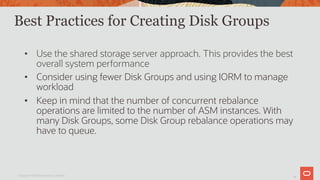 19
Best Practices for Creating Disk Groups
• Use the shared storage server approach. This provides the best
overall system performance
• Consider using fewer Disk Groups and using IORM to manage
workload
• Keep in mind that the number of concurrent rebalance
operations are limited to the number of ASM instances. With
many Disk Groups, some Disk Group rebalance operations may
have to queue.
Copyright © 2019 Oracle and/or its affiliates.
 
