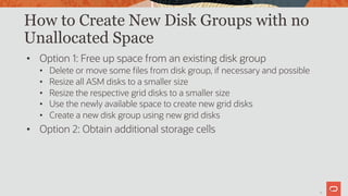 20
How to Create New Disk Groups with no
Unallocated Space
• Option 1: Free up space from an existing disk group
• Delete or move some files from disk group, if necessary and possible
• Resize all ASM disks to a smaller size
• Resize the respective grid disks to a smaller size
• Use the newly available space to create new grid disks
• Create a new disk group using new grid disks
• Option 2: Obtain additional storage cells
20
 