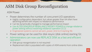 27
ASM Disk Group Reconfiguration
• Power determines the number of concurrent I/O operations
Ø Highly configuration dependent, but values greater than 64 often have
declining benefit with respect to rebalance performance
Ø Can be dynamically changed to manage performance impact
Ø Use ALTER DISKGROUP REBALANCE MODIFY POWER to change rebalance
power setting without restarting rebalance operation (12.2)
Ø Engineered systems cannot set asm_power_limit to 0 starting 18c
• Power setting can be used for disk resync (disk online) starting 12c
• Administrators can now use REPLACE DISK as a fast and efficient
operation
Ø Disk group reorganization is not required
Ø Replacement disk is populated with copies of ASM extents from online disks
Copyright © 2019 Oracle and/or its affiliates.
ASM Power
 