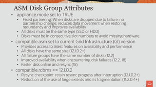 28
ASM Disk Group Attributes
• appliance.mode set to TRUE
• Fixed partnering: When disks are dropped due to failure, no
partnership change; reduces data movement when restoring
redundancy and improves availability
• All disks must be the same type (SSD or HDD)
• Disks must be in consecutive slot numbers to avoid missing hardware
• compatible.asm set to current Grid Infrastructure (GI) version
• Provides access to latest features on availability and performance
• All disks have the same size (12.1.0.2+)
• All failure groups have the same number of disks (12.2)
• Improved availability when encountering disk failures (12.2, 18)
• Faster disk online and resync (18)
• compatible.rdbms >= 12.1.0.2
• Resync checkpoint: retain resync progress after interruption (12.1.0.2+)
• Reduction of the use of large extents and its fragmentation (11.2.0.4+)
2
 
