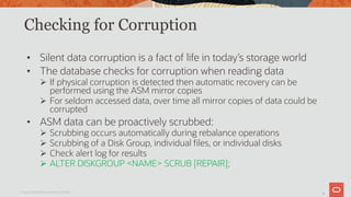 30
Checking for Corruption
• Silent data corruption is a fact of life in today’s storage world
• The database checks for corruption when reading data
Ø If physical corruption is detected then automatic recovery can be
performed using the ASM mirror copies
Ø For seldom accessed data, over time all mirror copies of data could be
corrupted
• ASM data can be proactively scrubbed:
Ø Scrubbing occurs automatically during rebalance operations
Ø Scrubbing of a Disk Group, individual files, or individual disks
Ø Check alert log for results
Ø ALTER DISKGROUP <NAME> SCRUB [REPAIR];
Copyright © 2019 Oracle and/or its affiliates.
 