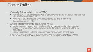 33
Faster Online
• Virtually Address Metadata (VAM)
• Formerly, ASM disk metadata was physically addressed on a disk and was not
mirrored on any other disk
• Now, ASM disk metadata is virtually addressed and is mirrored
• Compatible.asm >= 18.1
• Online improvements because of VAM:
• No longer need to reconstruct physically addressed metadata as part of
online. This operation was costly because it involved scanning all the file
metadata
• Reduce metadata full scan to an amount proportional to stale data
• Checkpointing: allow resync to resume progress if interrupted
3
 