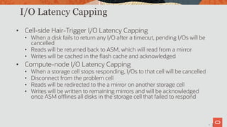 34
I/O Latency Capping
• Cell-side Hair-Trigger I/O Latency Capping
• When a disk fails to return any I/O after a timeout, pending I/Os will be
cancelled
• Reads will be returned back to ASM, which will read from a mirror
• Writes will be cached in the flash cache and acknowledged
• Compute-node I/O Latency Capping
• When a storage cell stops responding, I/Os to that cell will be cancelled
• Disconnect from the problem cell
• Reads will be redirected to the a mirror on another storage cell
• Writes will be written to remaining mirrors and will be acknowledged
once ASM offlines all disks in the storage cell that failed to respond
3
 