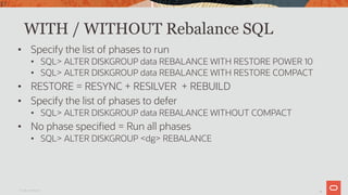 37
WITH / WITHOUT Rebalance SQL
• Specify the list of phases to run
• SQL> ALTER DISKGROUP data REBALANCE WITH RESTORE POWER 10
• SQL> ALTER DISKGROUP data REBALANCE WITH RESTORE COMPACT
• RESTORE = RESYNC + RESILVER + REBUILD
• Specify the list of phases to defer
• SQL> ALTER DISKGROUP data REBALANCE WITHOUT COMPACT
• No phase specified = Run all phases
• SQL> ALTER DISKGROUP <dg> REBALANCE
Oracle Confidential
37
 