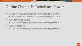 39
Online Change in Rebalance Power
• MODIFY rebalance power (only change is power)
• Must specify same phases as the on-going rebalance
• On-going rebalance
• SQL> alter diskgroup data rebalance modify power 10
• New rebalance
• SQL> alter diskgroup data rebalance modify power 20
Oracle Confidential
39
 