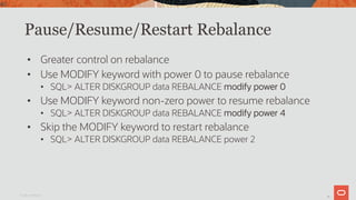 40
Pause/Resume/Restart Rebalance
• Greater control on rebalance
• Use MODIFY keyword with power 0 to pause rebalance
• SQL> ALTER DISKGROUP data REBALANCE modify power 0
• Use MODIFY keyword non-zero power to resume rebalance
• SQL> ALTER DISKGROUP data REBALANCE modify power 4
• Skip the MODIFY keyword to restart rebalance
• SQL> ALTER DISKGROUP data REBALANCE power 2
Oracle Confidential
40
 